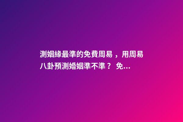 測姻緣最準的免費周易，用周易八卦預測婚姻準不準？ 免費一生運勢測算表，免費算八字看一生運程